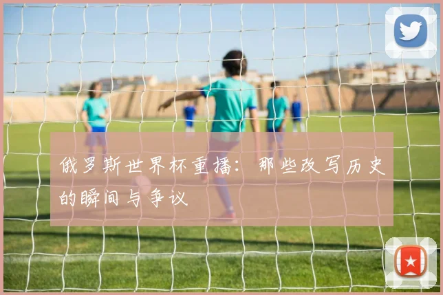 俄罗斯世界杯重播：那些改写历史的瞬间与争议