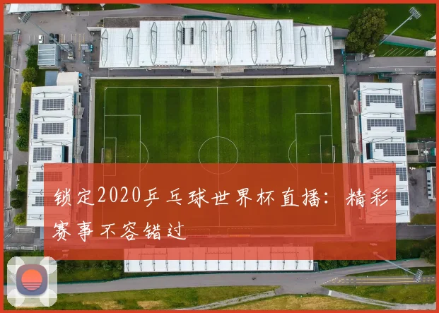 锁定2020乒乓球世界杯直播：精彩赛事不容错过