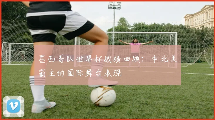 墨西哥队世界杯战绩回顾：中北美霸主的国际舞台表现